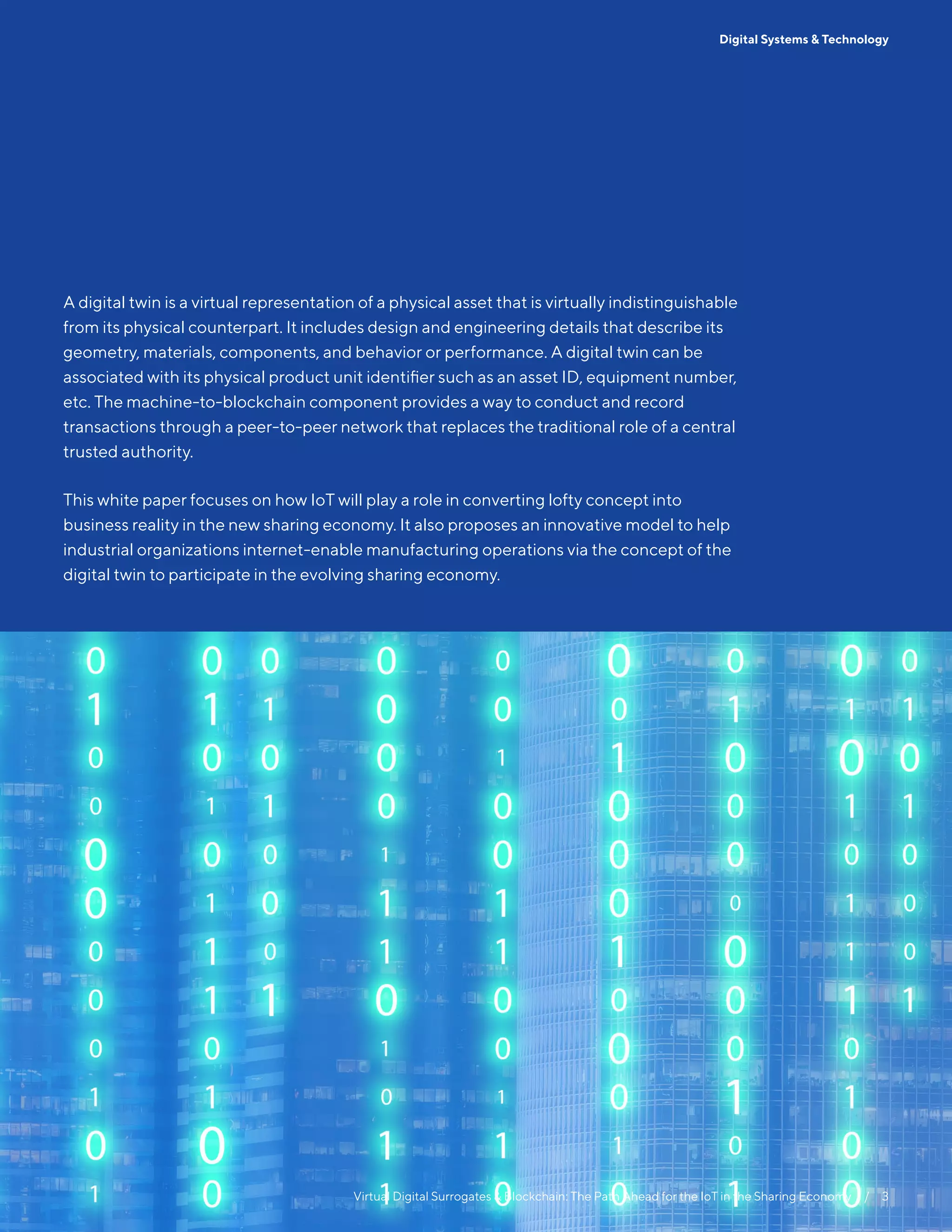 Virtual Digital Surrogates & Blockchain: The Path Ahead for the IoT in the Sharing Economy  /  3
Digital Systems & Technology
A digital twin is a virtual representation of a physical asset that is virtually indistinguishable
from its physical counterpart. It includes design and engineering details that describe its
geometry, materials, components, and behavior or performance. A digital twin can be
associated with its physical product unit identifier such as an asset ID, equipment number,
etc. The machine-to-blockchain component provides a way to conduct and record
transactions through a peer-to-peer network that replaces the traditional role of a central
trusted authority.
This white paper focuses on how IoT will play a role in converting lofty concept into
business reality in the new sharing economy. It also proposes an innovative model to help
industrial organizations internet-enable manufacturing operations via the concept of the
digital twin to participate in the evolving sharing economy.
 