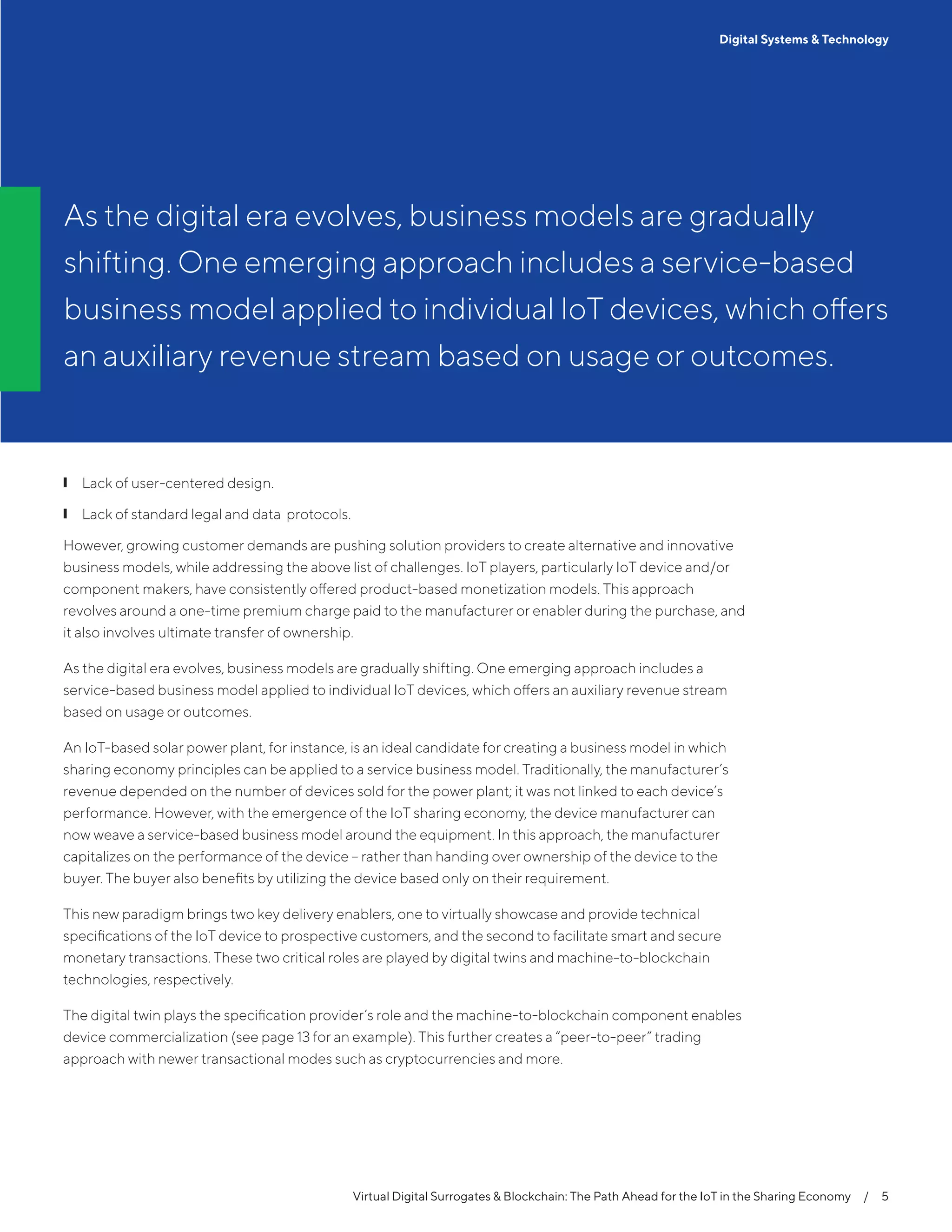 Virtual Digital Surrogates & Blockchain: The Path Ahead for the IoT in the Sharing Economy  /  5
Digital Systems & Technology
❙❙ Lack of user-centered design.
❙❙ Lack of standard legal and data protocols.
However, growing customer demands are pushing solution providers to create alternative and innovative
business models, while addressing the above list of challenges. IoT players, particularly IoT device and/or
component makers, have consistently offered product-based monetization models. This approach
revolves around a one-time premium charge paid to the manufacturer or enabler during the purchase, and
it also involves ultimate transfer of ownership.
As the digital era evolves, business models are gradually shifting. One emerging approach includes a
service-based business model applied to individual IoT devices, which offers an auxiliary revenue stream
based on usage or outcomes.
An IoT-based solar power plant, for instance, is an ideal candidate for creating a business model in which
sharing economy principles can be applied to a service business model. Traditionally, the manufacturer’s
revenue depended on the number of devices sold for the power plant; it was not linked to each device’s
performance. However, with the emergence of the IoT sharing economy, the device manufacturer can
now weave a service-based business model around the equipment. In this approach, the manufacturer
capitalizes on the performance of the device – rather than handing over ownership of the device to the
buyer. The buyer also benefits by utilizing the device based only on their requirement.
This new paradigm brings two key delivery enablers, one to virtually showcase and provide technical
specifications of the IoT device to prospective customers, and the second to facilitate smart and secure
monetary transactions. These two critical roles are played by digital twins and machine-to-blockchain
technologies, respectively.
The digital twin plays the specification provider’s role and the machine-to-blockchain component enables
device commercialization (see page 13 for an example). This further creates a “peer-to-peer” trading
approach with newer transactional modes such as cryptocurrencies and more.
As the digital era evolves, business models are gradually
shifting. One emerging approach includes a service-based
business model applied to individual IoT devices, which offers
an auxiliary revenue stream based on usage or outcomes.
 