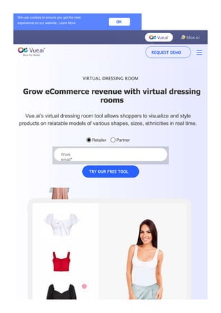 VIRTUAL DRESSING ROOM
Grow eCommerce revenue with virtual dressing
rooms
Vue.ai’s virtual dressing room tool allows shoppers to visualize and style
products on relatable models of various shapes, sizes, ethnicities in real time.
Retailer Partner
Work
email*
TRY OUR FREE TOOL
We use cookies to ensure you get the best
experience on our website. Learn More OK
REQUEST DEMO
 
