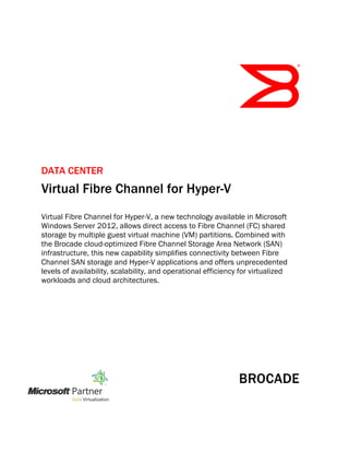 DATA CENTER
Virtual Fibre Channel for Hyper-V
Virtual Fibre Channel for Hyper-V, a new technology available in Microsoft
Windows Server 2012, allows direct access to Fibre Channel (FC) shared
storage by multiple guest virtual machine (VM) partitions. Combined with
the Brocade cloud-optimized Fibre Channel Storage Area Network (SAN)
infrastructure, this new capability simplifies connectivity between Fibre
Channel SAN storage and Hyper-V applications and offers unprecedented
levels of availability, scalability, and operational efficiency for virtualized
workloads and cloud architectures.
 