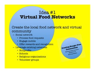 Idea #1!
       Virtual Food Networks


Create the local food network and virtual
 community
 –  Social network
     •  Process food requests
     •  Engage mobile
     •  Offer rewards and recognition
 –  Leverage existing networks
     •  Nonproﬁts
     •  Schools 
     •  Religious organizations
     •  Volunteer groups
 