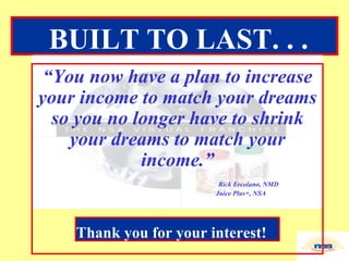 “ You now have a plan to increase your income to match your dreams so you no longer have to shrink your dreams to match your income.”   Rick Ercolano, NMD Juice Plus+, NSA BUILT TO LAST. . .   Thank you for your interest! 