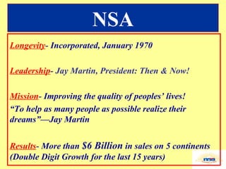NSA Longevity -  Incorporated, January 1970 Leadership - Jay Martin, President: Then & Now! Mission -  Improving the quality of peoples’ lives! “ To help as many people as possible realize their dreams”—Jay Martin Results -  More than  $6 Billion  in sales on 5 continents (Double Digit Growth for the last 15 years) 