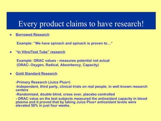 ● Borrowed Research   Example: ”We have spinach and spinach is proven to…” ● “ In Vitro/Test Tube” research   Example: ORAC values - measures potential not actual   (ORAC- Oxygen, Radical, Absorbency, Capacity) ● Gold Standard Research -Primary Research (Juice Plus+) -Independent, third party, clinical trials on real people, in well known research centers -Randomized, double blind, cross over, placebo controlled - ORAC value on the test subjects measured the antioxidant capacity in blood plasma and it proved that by taking Juice Plus+ antioxidant levels were elevated 50% in just four weeks. Every product claims to have research! 