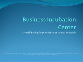 Virtual Technology to fit your company needs The  Business Incubation Center at CBP  is part of the Community Business Partnership, a sponsored program of  the Mason Enterprise Center at George Mason University's School of Public Policy.  