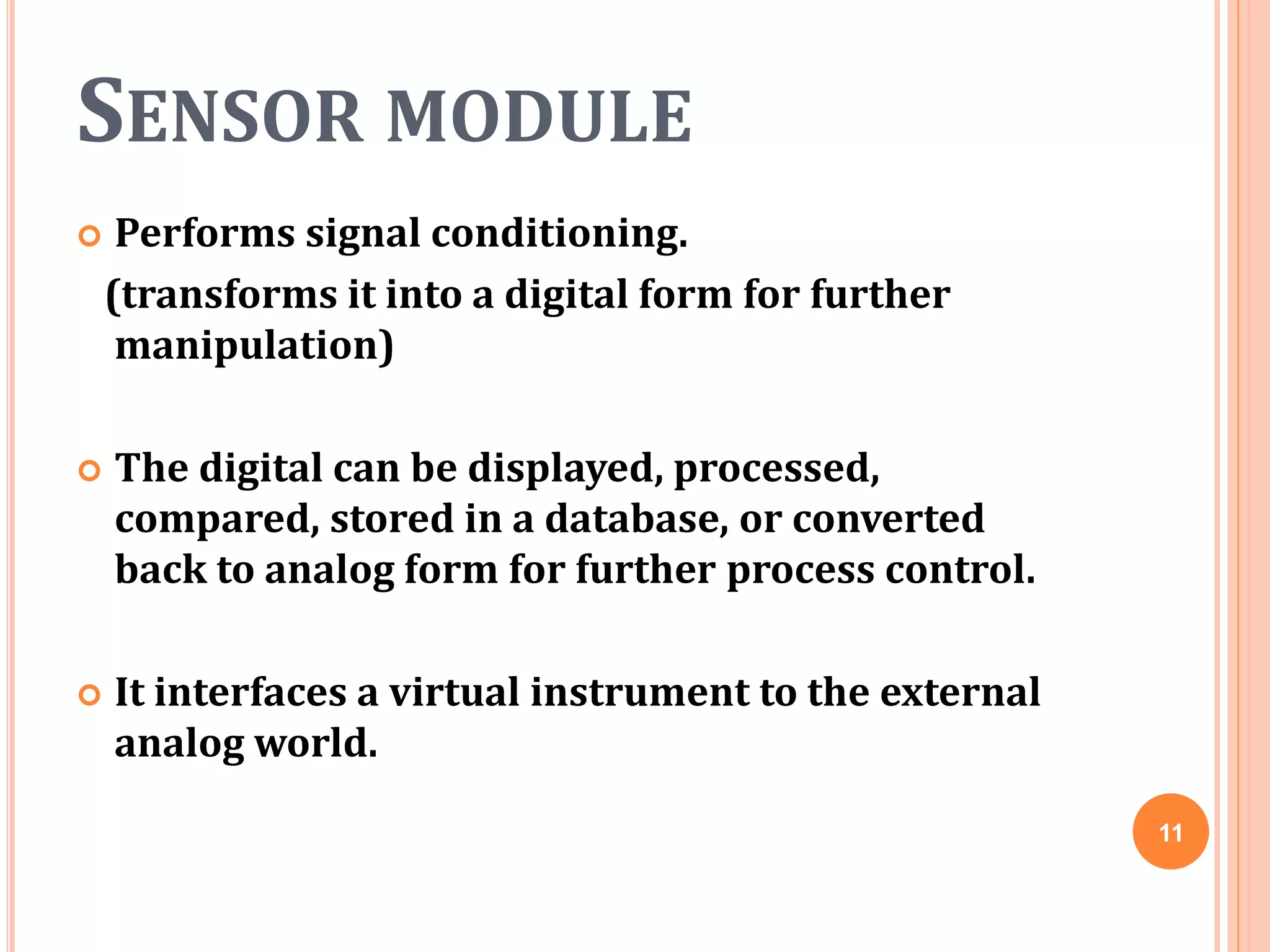 SENSOR MODULE
 Performs signal conditioning.
(transforms it into a digital form for further
manipulation)
 The digital can be displayed, processed,
compared, stored in a database, or converted
back to analog form for further process control.
 It interfaces a virtual instrument to the external
analog world.
11
 