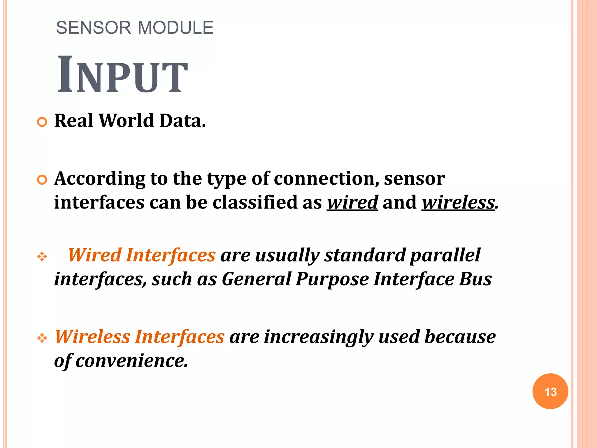 SENSOR MODULE
INPUT
 Real World Data.
 According to the type of connection, sensor
interfaces can be classified as wired and wireless.
 Wired Interfaces are usually standard parallel
interfaces, such as General Purpose Interface Bus
 Wireless Interfaces are increasingly used because
of convenience.
13
 