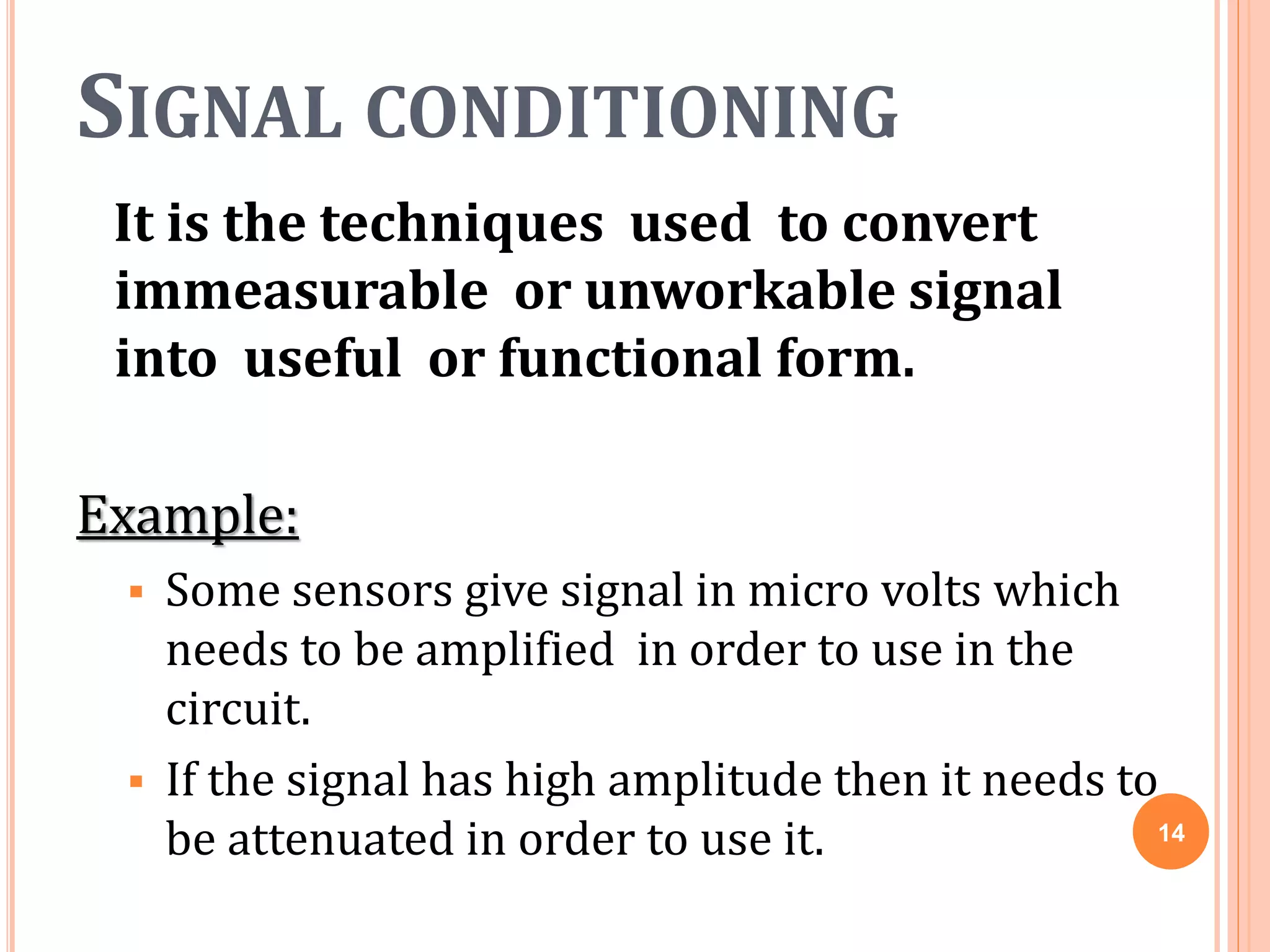 SIGNAL CONDITIONING
It is the techniques used to convert
immeasurable or unworkable signal
into useful or functional form.
Example:
 Some sensors give signal in micro volts which
needs to be amplified in order to use in the
circuit.
 If the signal has high amplitude then it needs to
be attenuated in order to use it. 14
 