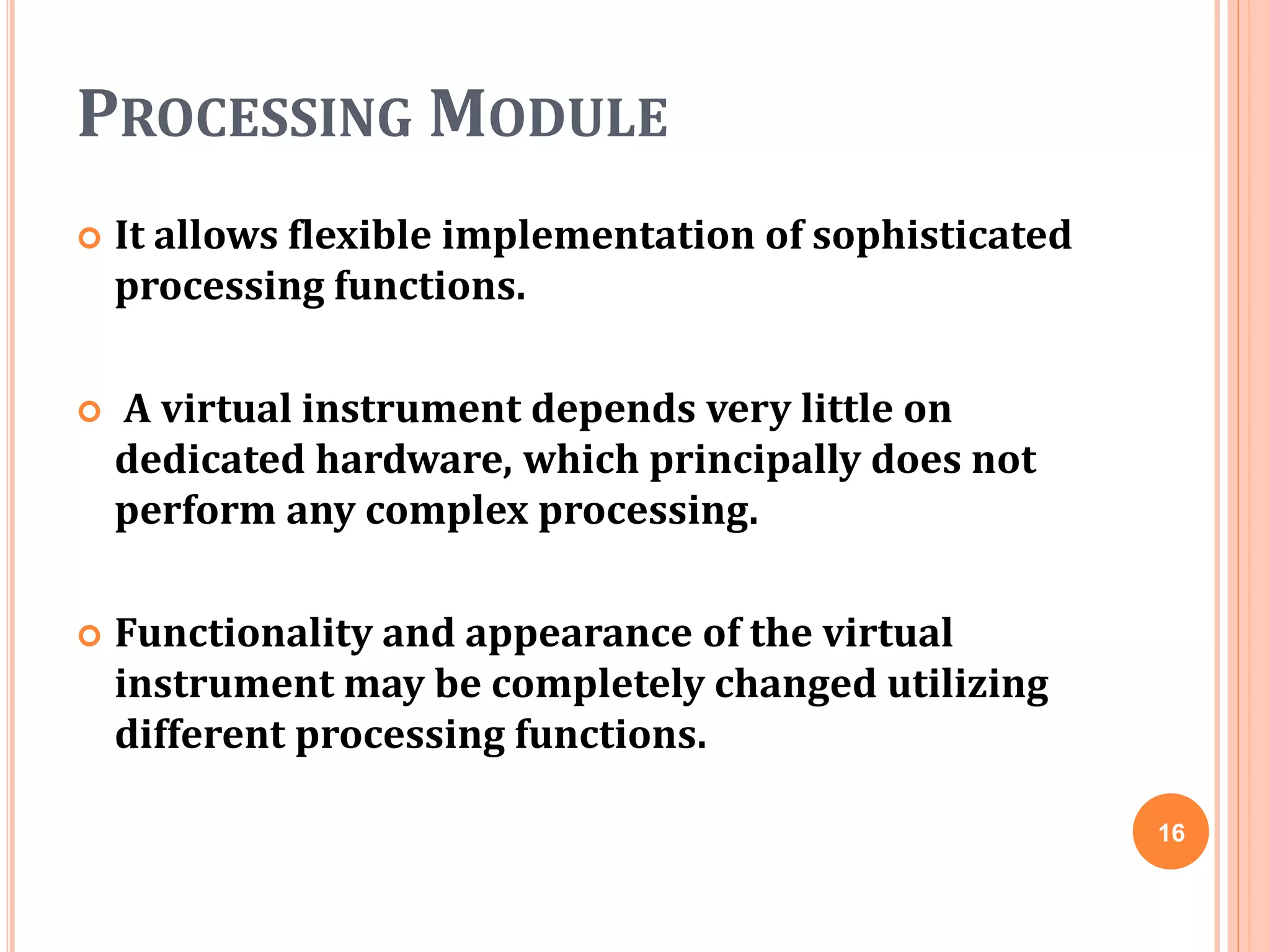 PROCESSING MODULE
 It allows flexible implementation of sophisticated
processing functions.
 A virtual instrument depends very little on
dedicated hardware, which principally does not
perform any complex processing.
 Functionality and appearance of the virtual
instrument may be completely changed utilizing
different processing functions.
16
 