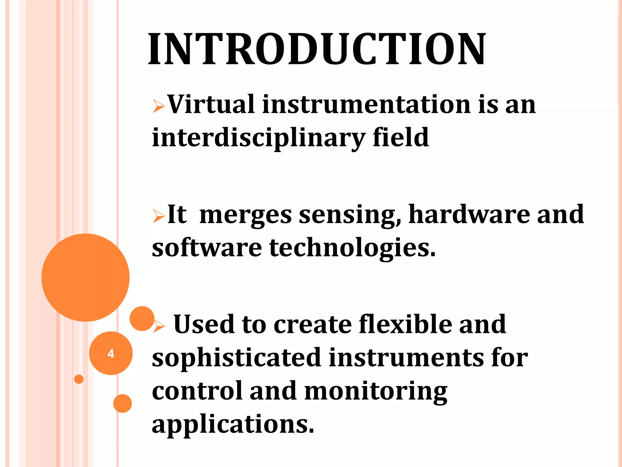 Virtual instrumentation is an
interdisciplinary field
It merges sensing, hardware and
software technologies.
 Used to create flexible and
sophisticated instruments for
control and monitoring
applications.
INTRODUCTION
4
 