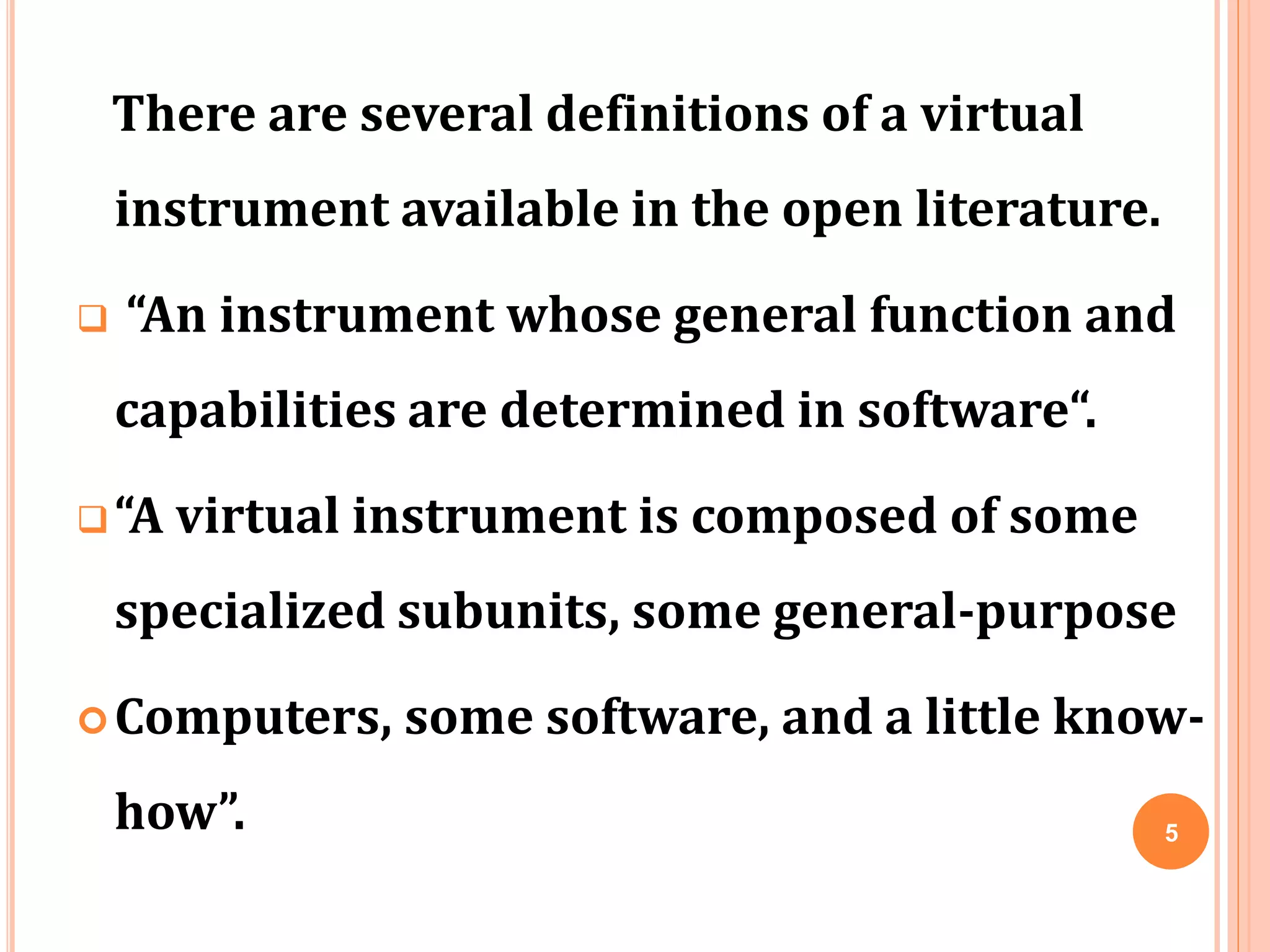 There are several definitions of a virtual
instrument available in the open literature.
 “An instrument whose general function and
capabilities are determined in software“.
“A virtual instrument is composed of some
specialized subunits, some general-purpose
Computers, some software, and a little know-
how”. 5
 