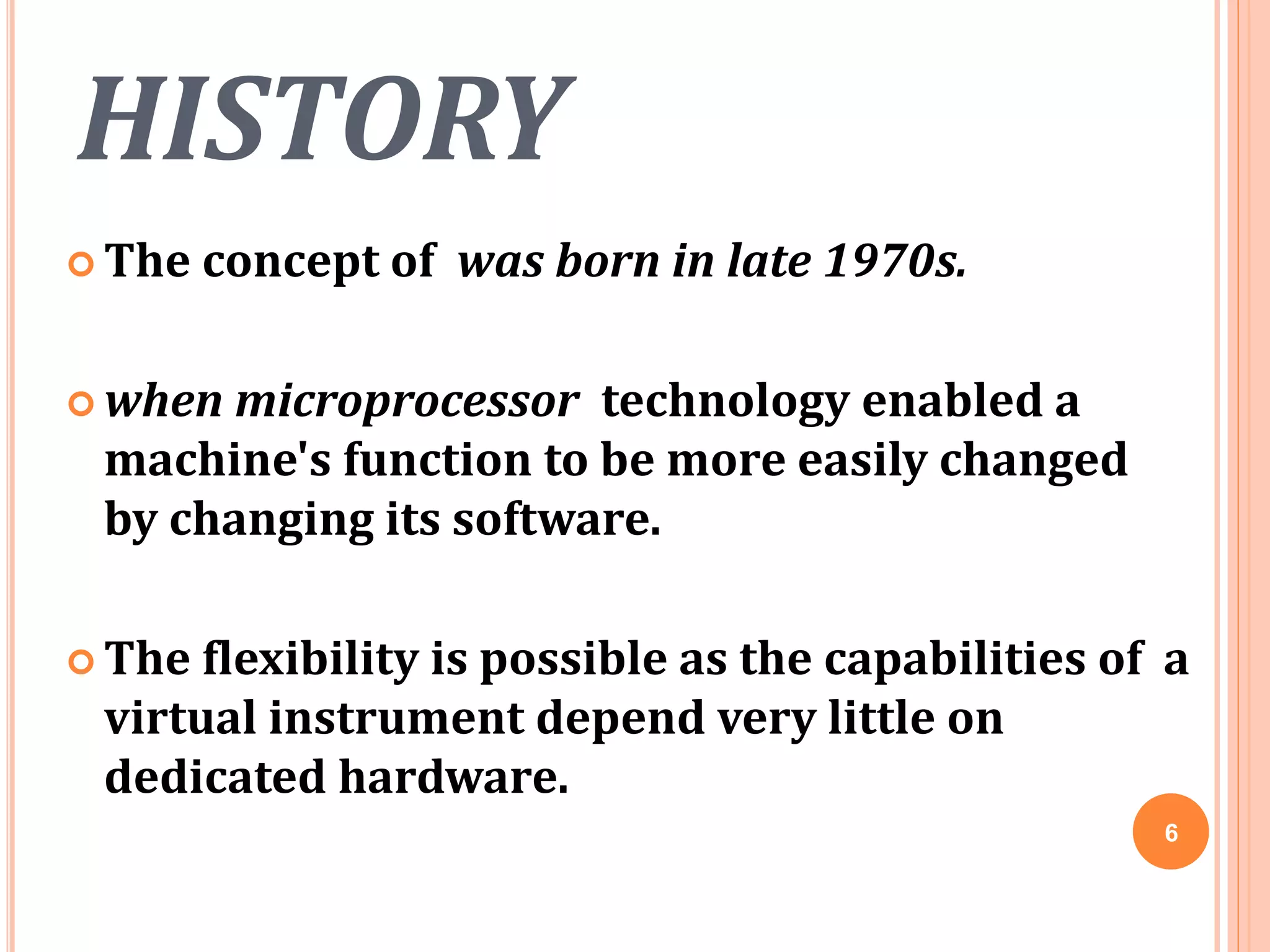 HISTORY
 The concept of was born in late 1970s.
 when microprocessor technology enabled a
machine's function to be more easily changed
by changing its software.
 The flexibility is possible as the capabilities of a
virtual instrument depend very little on
dedicated hardware.
6
 