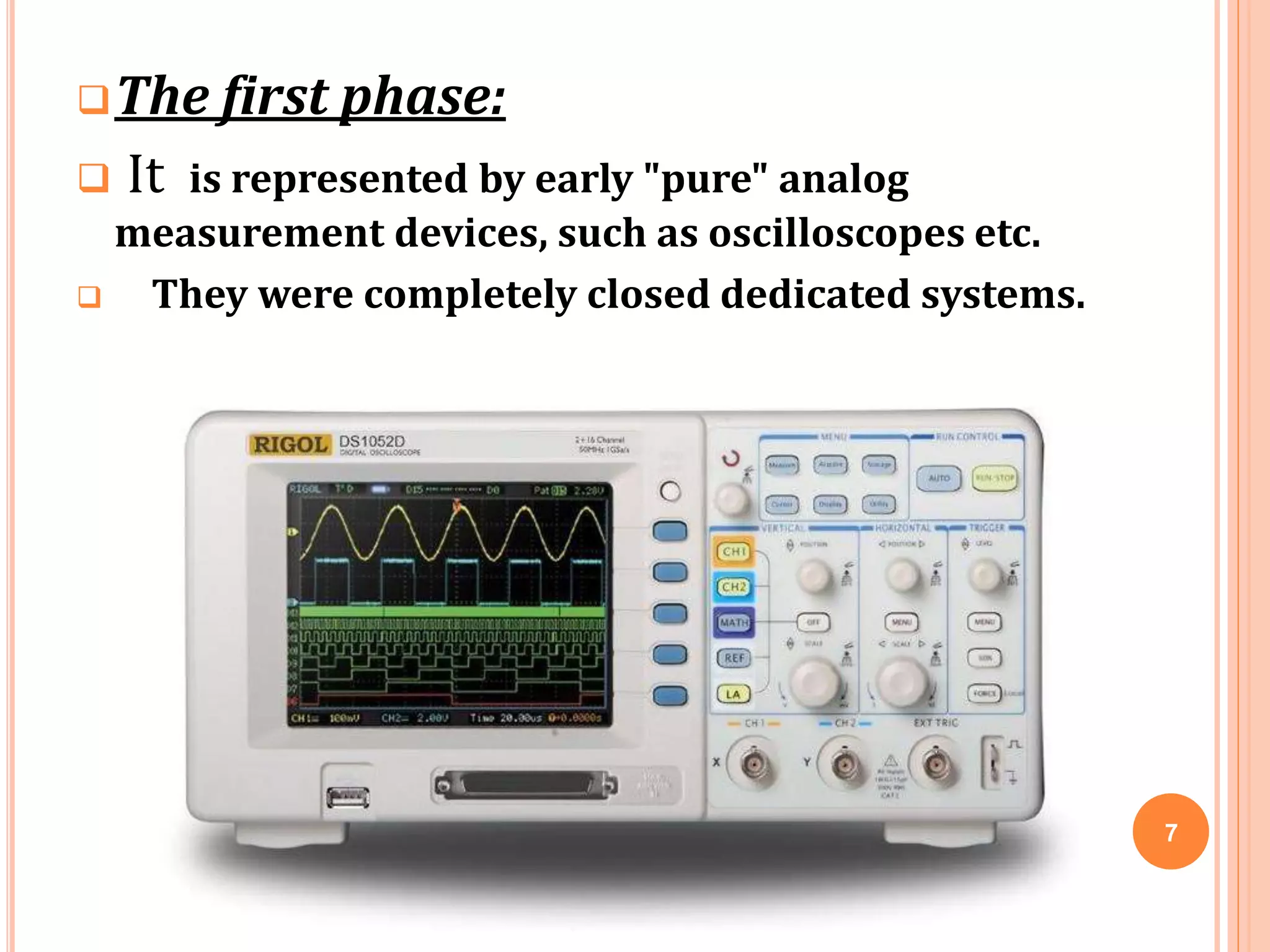 The first phase:
 It is represented by early "pure" analog
measurement devices, such as oscilloscopes etc.
 They were completely closed dedicated systems.
7
 