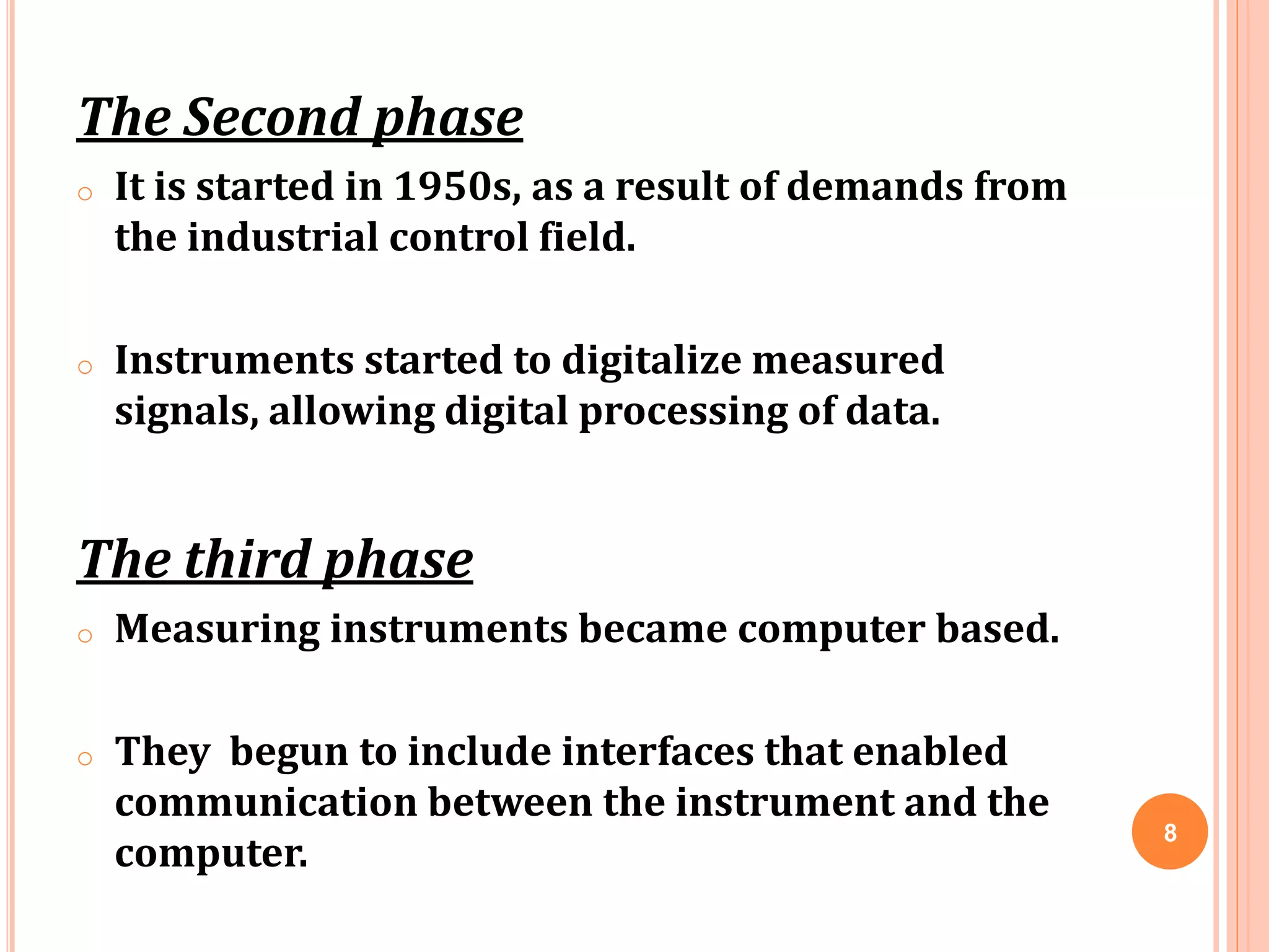 The Second phase
o It is started in 1950s, as a result of demands from
the industrial control field.
o Instruments started to digitalize measured
signals, allowing digital processing of data.
The third phase
o Measuring instruments became computer based.
o They begun to include interfaces that enabled
communication between the instrument and the
computer.
8
 