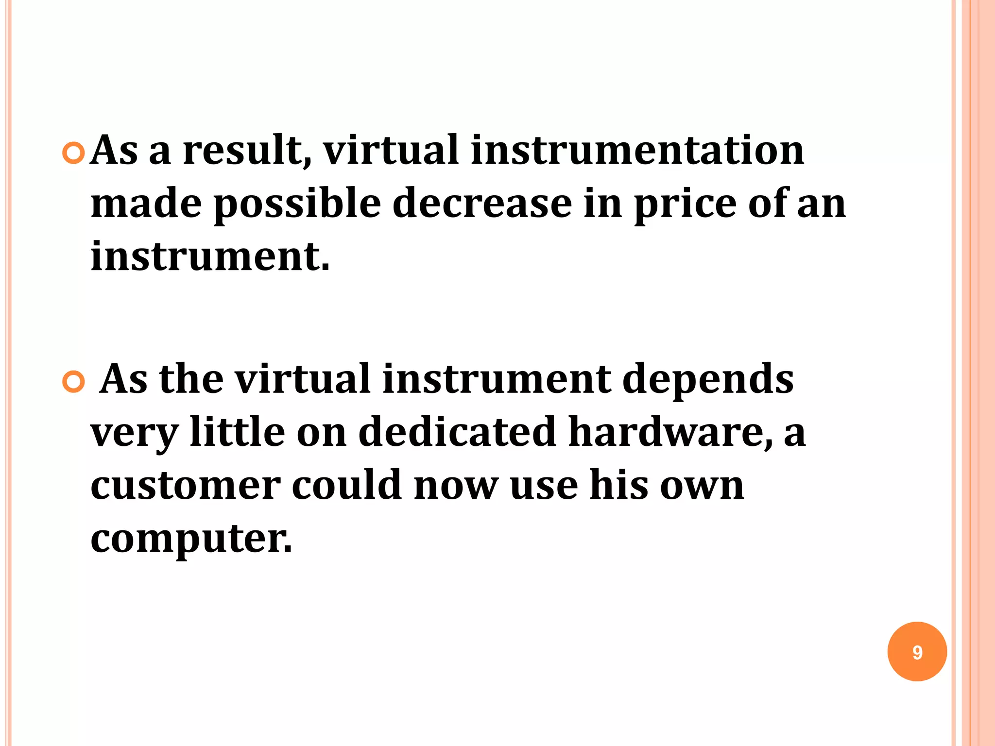 As a result, virtual instrumentation
made possible decrease in price of an
instrument.
 As the virtual instrument depends
very little on dedicated hardware, a
customer could now use his own
computer.
9
 