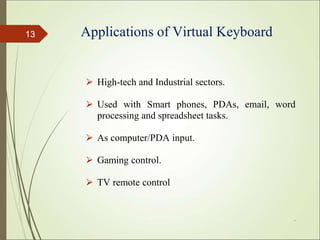 Applications of Virtual Keyboard
⮚ High-tech and Industrial sectors.
⮚ Used with Smart phones, PDAs, email, word
processing and spreadsheet tasks.
⮚ As computer/PDA input.
⮚ Gaming control.
⮚ TV remote control
*
13
 