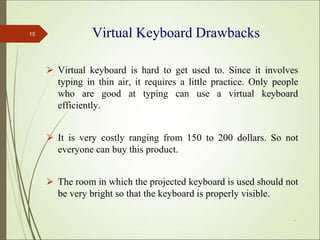 Virtual Keyboard Drawbacks
⮚ Virtual keyboard is hard to get used to. Since it involves
typing in thin air, it requires a little practice. Only people
who are good at typing can use a virtual keyboard
efficiently.
⮚ It is very costly ranging from 150 to 200 dollars. So not
everyone can buy this product.
⮚ The room in which the projected keyboard is used should not
be very bright so that the keyboard is properly visible.
*
15
 