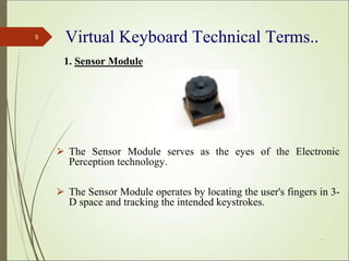 Virtual Keyboard Technical Terms..
1. Sensor Module
⮚ The Sensor Module serves as the eyes of the Electronic
Perception technology.
⮚ The Sensor Module operates by locating the user's fingers in 3-
D space and tracking the intended keystrokes.
*
5
 
