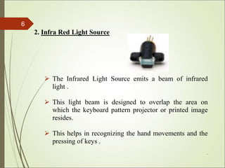 2. Infra Red Light Source
⮚ The Infrared Light Source emits a beam of infrared
light .
⮚ This light beam is designed to overlap the area on
which the keyboard pattern projector or printed image
resides.
⮚ This helps in recognizing the hand movements and the
pressing of keys .
*
6
 