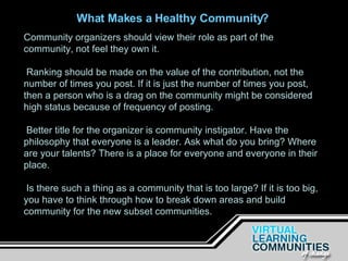 Community organizers should view their role as part of the community, not feel they own it. Ranking should be made on the value of the contribution, not the number of times you post. If it is just the number of times you post, then a person who is a drag on the community might be considered high status because of frequency of posting. Better title for the organizer is community instigator. Have the philosophy that everyone is a leader. Ask what do you bring? Where are your talents? There is a place for everyone and everyone in their place. Is there such a thing as a community that is too large? If it is too big, you have to think through how to break down areas and build community for the new subset communities.   What Makes a Healthy Community? 
