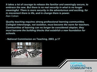 It takes a lot of courage to release the familiar and seemingly secure, to embrace the new. But there is no real security in what is no longer meaningful. There is more security in the adventurous and exciting, for in movement there is life, and in change there is power. Alan Cohen Quality teaching requires strong professional learning communities. Collegial interchange, not isolation, must become the norm for teachers. Communities of learning can no longer be considered utopian; they must become the building blocks that establish a new foundation for schools.   -  National Commission on Teaching, 2003, p.17 