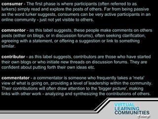 consumer  - The first phase is where participants (often referred to as lurkers) simply read and explore the posts of others. Far from being passive as the word lurker suggests, consumers can be very active participants in an online community - just not yet visible to others. commentor   - as this label suggests, these people make comments on others posts (either on blogs, or in discussion forums), often seeking clarification, agreeing with a statement, or offering a suggestion or link to something similar. contributor  - as this label suggests, contributors are those who have started their own blogs or who initiate new threads on discussion forums. They are confident about putting forth their own ideas etc. commentator  - a commentator is someone who frequently takes a 'meta' view of what is going on, providing a level of leadership within the community. Their contributions will often draw attention to the 'bigger picture', making links with other work - analyzing and synthesizing the contributions of others. 