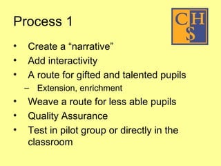 Process 1 Create a “narrative” Add interactivity A route for gifted and talented pupils Extension, enrichment  Weave a route for less able pupils Quality Assurance Test in pilot group or directly in the classroom   