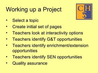 Working up a Project  Select a topic Create initial set of pages Teachers look at interactivity options Teachers identify G&T opportunities Teachers identify enrichment/extension opportunities Teachers identify SEN opportunities Quality assurance 