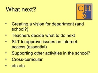 What next?  Creating a vision for department (and school?) Teachers decide what to do next SLT to approve issues on internet access (essential) Supporting other activities in the school? Cross-curricular etc etc 