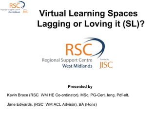 Virtual Learning Spaces   Lagging or Loving it (SL)? Presented by  Kevin Brace (RSC  WM HE Co-ordinator). MSc. PG-Cert. Ieng. Pdf-elt. Jane Edwards. (RSC  WM ACL Advisor). BA (Hons) 
