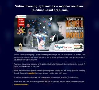 Virtual learning systems as a modern solution
to educational problems
India is currently undergoing a phase of challenge and change that can either break it or make it. The
question that rises from the dust of this war is one of ample significance: how important is the role of
education in this conundrum?
To answer it accurately, education is the platform that holds the capacity to revolutionize the concept of
India we have known till the date.
Given the controversial political scenario prevailing in the country and the corrupt practices creeping
towards the pinnacle, education has moved far away from the reach of the poor.
In such circumstances, the one way the impartiality can be maintained is through virtual learning.
Given below are a few of the many problems that can be combated with the help of smart education and
educational software.
 