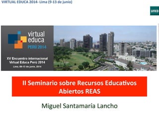 VIRTUAL	
  EDUCA	
  2014-­‐	
  Lima	
  (9-­‐13	
  de	
  junio)	
  
II	
  Seminario	
  sobre	
  Recursos	
  EducaCvos	
  
Abiertos	
  REAS	
  
Miguel	
  Santamaría	
  Lancho	
  
 