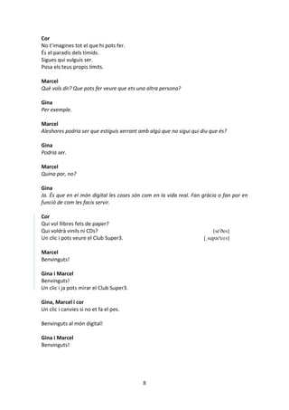 8
Cor
No t’imagines tot el que hi pots fer.
És el paradís dels tímids.
Sigues qui vulguis ser.
Posa els teus propis límits.
Marcel
Què vols dir? Que pots fer veure que ets una altra persona?
Gina
Per exemple.
Marcel
Aleshores podria ser que estiguis xerrant amb algú que no sigui qui diu que és?
Gina
Podria ser.
Marcel
Quina por, no?
Gina
Ja. És que en el món digital les coses són com en la vida real. Fan gràcia o fan por en
funció de com les facis servir.
Cor
Qui vol llibres fets de paper?
Qui voldrà vinils ni CDs? [se'ðes]
Un clic i pots veure el Club Super3. [ˌsupəɾ'tɾɛs]
Marcel
Benvinguts!
Gina i Marcel
Benvinguts!
Un clic i ja pots mirar el Club Super3.
Gina, Marcel i cor
Un clic i canvies si no et fa el pes.
Benvinguts al món digital!
Gina i Marcel
Benvinguts!
 