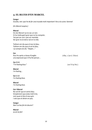 10
3. EL BLUES D’EN MARCEL
Cangur
Escolta, nen: que he de fer una trucada molt important! Ves a la cuina i berena!
(En Marcel sospira.)
Marcel
Em dic Marcel i ja no soc un nen.
Hi ha molta gent gran que no ho comprèn.
Tot pot ser cert i pot ser mentida.
Ser gran no et dona raó en la vida.
Tothom em diu que el mar és blau.
Tothom em diu que el cel és blau.
I jo sempre els dic: “Depèn...”
Cor
Avui he après a classe d’anglès [ə'βuj ˌe 'pɾɛs] ['klasə]
una expressió que m’ha fet pensar...
Cor 3 i 4
“I’m feeling blue.” [əm 'fiːlɪŋ 'bluː]
Marcel
I’m feeling...
Cor 1 i 2
I’m feeling blue.
Marcel
I’m feeling blue.
Cor i Marcel
No vol dir que et sentis blau.
Simplement que estàs molt trist,
com quan el dia el veus gris
i vols que et deixin en pau.
Cangur
Nen! Ja has fet els deures?
Marcel
Ja els he fet!
 