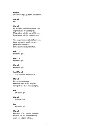 11
Cangur
Doncs vine aquí, que te’n posaré més.
Marcel
Oh...
Marcel
Us he de dir que fa temps que a mi
el gris aquest m’agrada prou.
M’agrada el gris del mar a l’hivern.
M’agrada el gris del cel quan plou.
Tinc els pares separats. Ja fa un any.
I veig que estan un pèl estranys:
generosos i simpàtics...
I amb somriures diplomàtics...
Cor 1 i 2
Em sento gris...
Cor 3 i 4
Em sento gris...
Marcel
Em sento gris...
Cor i Marcel
... com un dinar sense pastís.
Marcel
Un potent ordinador
té el meu pare al seu despatx
i malgrat que me’l deixa sempre...
Cor
... em sento gris...
Marcel
... quan se’n va...
Cor
... em sento gris...
Marcel
La mama m’ha comprat un mòbil.
Diu que així ens podrem trucar
quan ens trobem a faltar.
 
