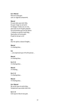 12
Cor i Marcel
Però em sento gris
com un regal de compromís.
Marcel
És quan plou que estic feliç.
És quan ningú no vol sortir.
En llengua i mates soc un crac,
però això no em fa gens popular.
Hi ha brometes que em fan plorar
i l’esbarjo es pot fer molt llarg...
Quan plou no he de patir.
El pati és tot per a mi!
Cor
Avui he après a classe d’anglès...
Marcel
I’m feeling blue...
Cor
... una expressió que m’ha fet pensar...
Marcel
I’m feeling blue...
Cor 3 i 4
I’m feeling blue...
Marcel
I’m feeling...
Cor 1 i 2
I’m feeling blue...
Marcel
I’m feeling blue...
Cor i Marcel
No vol dir que et sentis blau.
Simplement que estàs molt trist.
Cor 1 i 2
Com quan el dia el veus gris.
 