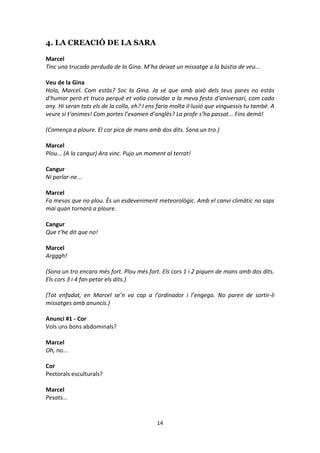 14
4. LA CREACIÓ DE LA SARA
Marcel
Tinc una trucada perduda de la Gina. M’ha deixat un missatge a la bústia de veu...
Veu de la Gina
Hola, Marcel. Com estàs? Soc la Gina. Ja sé que amb això dels teus pares no estàs
d’humor però et truco perquè et volia convidar a la meva festa d’aniversari, com cada
any. Hi seran tots els de la colla, eh? I ens faria molta il·lusió que vinguessis tu també. A
veure si t’animes! Com portes l’examen d’anglès? La profe s’ha passat... Fins demà!
(Comença a ploure. El cor pica de mans amb dos dits. Sona un tro.)
Marcel
Plou... (A la cangur) Ara vinc. Pujo un moment al terrat!
Cangur
Ni parlar-ne...
Marcel
Fa mesos que no plou. És un esdeveniment meteorològic. Amb el canvi climàtic no saps
mai quan tornarà a ploure.
Cangur
Que t’he dit que no!
Marcel
Argggh!
(Sona un tro encara més fort. Plou més fort. Els cors 1 i 2 piquen de mans amb dos dits.
Els cors 3 i 4 fan petar els dits.)
(Tot enfadat, en Marcel se’n va cap a l’ordinador i l’engega. No paren de sortir-li
missatges amb anuncis.)
Anunci #1 - Cor
Vols uns bons abdominals?
Marcel
Oh, no...
Cor
Pectorals esculturals?
Marcel
Pesats...
 