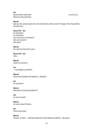 15
Cor
Quatre dosis setmanals. [səmmə'nals]
Músculs monumentals!
Marcel
Què puc fer perquè parin de sortir finestretes amb anuncis? El papa s’ha d’actualitzar
l’antivirus ja...
Anunci #2 – Cor
Ei! Vols bols?
Tu! Vols bols?
Curs de terrissa “Vols bols?”
Vols unes tasses?
Vols bols?
Marcel
Per a fer terrissa estic jo ara...
Anunci #3 – Cor
Vols...
Marcel
Calla! Un moment...
Cor
... intel·ligència artificial?
Marcel
Crea la teva pròpia intel·ligència... artificial...
Cor
Un assistent?
Marcel
Necessites un assistent eficient?
Cor
Un amic virtual?
Marcel
Un amic virtual? Ostres...
Cor
Crea la teva aquí.
Marcel
Provem. A veure... Instal·lant aplicatiu d’intel·ligència artificial... Que guai!
 