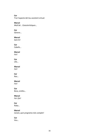 16
Cor
Tria l’aspecte del teu assistent virtual:
Marcel
Molt bé... Característiques...
Cor
Gènere...
Marcel
Som-hi!
Cor
Cabells...
Marcel
Fet!
Cor
Ulls...
Marcel
Fet!
Cor
Nas...
Marcel
Fet!
Cor
Boca, orelles...
Marcel
Fet i fet!
Cor
Roba...
Marcel
Caram, quin programa més complet!
Cor
Veu...
 