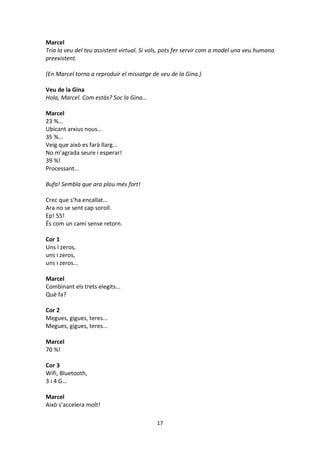 17
Marcel
Tria la veu del teu assistent virtual. Si vols, pots fer servir com a model una veu humana
preexistent.
(En Marcel torna a reproduir el missatge de veu de la Gina.)
Veu de la Gina
Hola, Marcel. Com estàs? Soc la Gina...
Marcel
23 %...
Ubicant arxius nous...
35 %...
Veig que això es farà llarg...
No m’agrada seure i esperar!
39 %!
Processant...
Bufa! Sembla que ara plou més fort!
Crec que s’ha encallat...
Ara no se sent cap soroll.
Ep! 55!
És com un camí sense retorn.
Cor 1
Uns i zeros,
uns i zeros,
uns i zeros...
Marcel
Combinant els trets elegits...
Què fa?
Cor 2
Megues, gigues, teres...
Megues, gigues, teres...
Marcel
70 %!
Cor 3
Wifi, Bluetooth,
3 i 4 G...
Marcel
Això s’accelera molt!
 