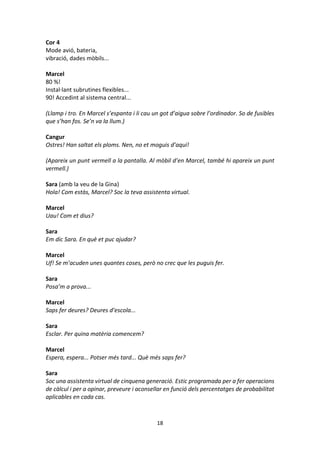 18
Cor 4
Mode avió, bateria,
vibració, dades mòbils...
Marcel
80 %!
Instal·lant subrutines flexibles...
90! Accedint al sistema central...
(Llamp i tro. En Marcel s’espanta i li cau un got d’aigua sobre l’ordinador. So de fusibles
que s’han fos. Se’n va la llum.)
Cangur
Ostres! Han saltat els ploms. Nen, no et moguis d’aquí!
(Apareix un punt vermell a la pantalla. Al mòbil d’en Marcel, també hi apareix un punt
vermell.)
Sara (amb la veu de la Gina)
Hola! Com estàs, Marcel? Soc la teva assistenta virtual.
Marcel
Uau! Com et dius?
Sara
Em dic Sara. En què et puc ajudar?
Marcel
Uf! Se m’acuden unes quantes coses, però no crec que les puguis fer.
Sara
Posa’m a prova...
Marcel
Saps fer deures? Deures d’escola...
Sara
Esclar. Per quina matèria comencem?
Marcel
Espera, espera... Potser més tard... Què més saps fer?
Sara
Soc una assistenta virtual de cinquena generació. Estic programada per a fer operacions
de càlcul i per a opinar, preveure i aconsellar en funció dels percentatges de probabilitat
aplicables en cada cas.
 