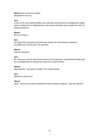 19
Marcel (amb el somriure ample)
M’agrada la teva veu.
Sara
A més a més, tinc implementades unes subrutines que permeten emmagatzemar dades
noves i integrar-les en l’aplicació per crear noves subrutines que es poden fer servir en
tasques posteriors.
Marcel
No sé si t’entenc...
Sara
Són algoritmes equivalents als processos humans de memorització, avaluació i
reconfiguració. En dos mots: Puc aprendre.
Marcel
Com una persona?
Sara
No. Pensa que calculo molt més de pressa que una persona, i la quantitat de dades que
puc emmagatzemar és infinitament superior a la dels humans.
Marcel
Això pinta bé... Com portes l’anglès? Tinc examen demà.
Sara
What can I do for you?
Marcel
Mola... Necessito una llista completa de verbs irregulars anglesos... Què més saps fer?
 