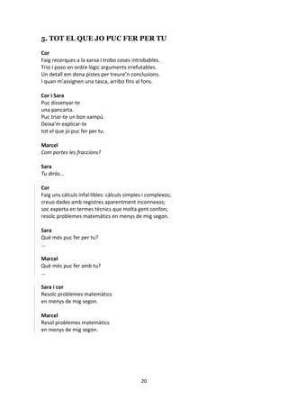 20
5. TOT EL QUE JO PUC FER PER TU
Cor
Faig recerques a la xarxa i trobo coses introbables.
Trio i poso en ordre lògic arguments irrefutables.
Un detall em dona pistes per treure’n conclusions.
I quan m’assignen una tasca, arribo fins al fons.
Cor i Sara
Puc dissenyar-te
una pancarta.
Puc triar-te un bon xampú.
Deixa’m explicar-te
tot el que jo puc fer per tu.
Marcel
Com portes les fraccions?
Sara
Tu diràs...
Cor
Faig uns càlculs infal·libles: càlculs simples i complexos;
creuo dades amb registres aparentment inconnexos;
soc experta en termes tècnics que molta gent confon;
resolc problemes matemàtics en menys de mig segon.
Sara
Què més puc fer per tu?
...
Marcel
Què més puc fer amb tu?
...
Sara i cor
Resolc problemes matemàtics
en menys de mig segon.
Marcel
Resol problemes matemàtics
en menys de mig segon.
 