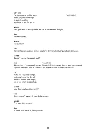 21
Cor i Sara
Puc demanar-te sushi o pizza; ['suʃi] ['pidzə]
trobo gangues com ningú.
Sé que et paralitza
tot el que jo puc fer per tu.
Marcel
Sara, gràcies a la teva ajuda he tret un 10 en l’examen d’anglès.
Sara
You’re welcome.
Marcel
Ets la millor!
Sara
Canviant de tema, ja han arribat les ulleres de realitat virtual que et vaig demanar.
Marcel
Ostres! I com ho has pagat, això?
Sara ['vundɐbrilə]
Són de franc. L’empresa alemanya Wunderbrille te les envia dins la seva campanya de
captació de clients. Què et sembla si ara mateix visitem els anells de Saturn?
Cor
Viatja per l’espai i el temps,
capbussa’t en el foc del sol,
travessa un bon forat negre,
tria el teu estel i aixeca el vol.
Marcel
Uau, Sara! Això és al·lucinant!!!
Sara
Doncs espera’t a veure El món de Farucàrun.
Marcel
És el meu llibre preferit!
Sara
Ja ho sé. Vols ser-ne el protagonista?
 