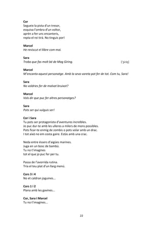 22
Cor
Segueix la pista d’un tresor,
esquiva l’ombra d’un voltor,
aprèn a fer uns encanteris,
repta el rei tirà. No tinguis por!
Marcel
He reviscut el llibre com mai.
Sara
Trobo que fas molt bé de Mag Gíring. ['ʒiɾiŋ]
Marcel
M’encanta aquest personatge. Amb la seva vareta pot fer de tot. Com tu, Sara!
Sara
No voldries fer de malvat bruixot?
Marcel
Vols dir que puc fer altres personatges?
Sara
Pots ser qui vulguis ser!
Cor i Sara
Tu pots ser protagonista d’aventures increïbles.
Jo puc dur-te amb les ulleres a milers de mons possibles.
Pots ficar-te enmig de zombis o pots volar amb un drac.
I tot això no em costa gaire. Estàs amb una crac.
Neda entre éssers d’aigües marines.
Juga en un bosc de bambú.
Tu no t’imagines
tot el que jo puc fer per tu.
Passa de l’avorrida rutina.
Tria el teu plat d’un llarg menú.
Cors 3 i 4
No et caldran joguines...
Cors 1 i 2
Plana amb les gavines...
Cor, Sara i Marcel
Tu no t’imagines...
 