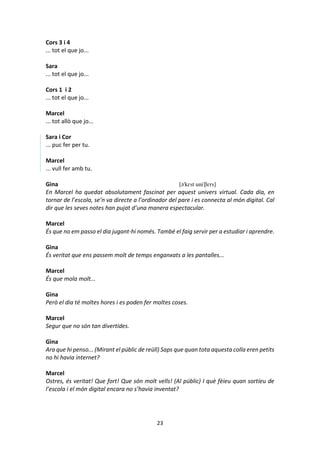 23
Cors 3 i 4
... tot el que jo...
Sara
... tot el que jo...
Cors 1 i 2
... tot el que jo...
Marcel
... tot allò que jo...
Sara i Cor
... puc fer per tu.
Marcel
... vull fer amb tu.
Gina [ə'kɛst uni'βɛrs]
En Marcel ha quedat absolutament fascinat per aquest univers virtual. Cada dia, en
tornar de l’escola, se’n va directe a l’ordinador del pare i es connecta al món digital. Cal
dir que les seves notes han pujat d’una manera espectacular.
Marcel
És que no em passo el dia jugant-hi només. També el faig servir per a estudiar i aprendre.
Gina
És veritat que ens passem molt de temps enganxats a les pantalles...
Marcel
És que mola molt...
Gina
Però el dia té moltes hores i es poden fer moltes coses.
Marcel
Segur que no són tan divertides.
Gina
Ara que hi penso... (Mirant el públic de reüll) Saps que quan tota aquesta colla eren petits
no hi havia internet?
Marcel
Ostres, és veritat! Que fort! Que són molt vells! (Al públic) I què fèieu quan sortíeu de
l’escola i el món digital encara no s’havia inventat?
 