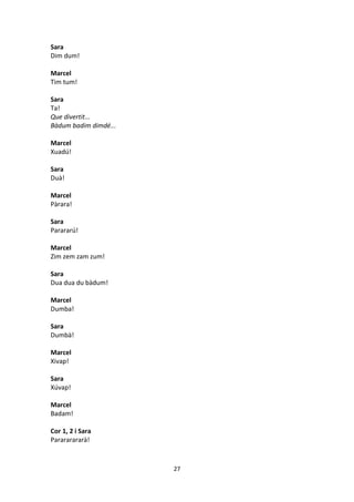 27
Sara
Dim dum!
Marcel
Tim tum!
Sara
Ta!
Que divertit...
Bàdum badim dimdé...
Marcel
Xuadú!
Sara
Duà!
Marcel
Pàrara!
Sara
Parararú!
Marcel
Zim zem zam zum!
Sara
Dua dua du bàdum!
Marcel
Dumba!
Sara
Dumbà!
Marcel
Xivap!
Sara
Xúvap!
Marcel
Badam!
Cor 1, 2 i Sara
Parararararà!
 