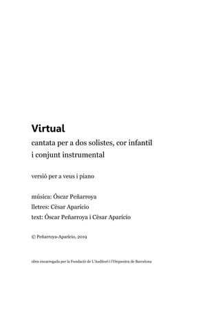 Virtual
cantata per a dos solistes, cor infantil
i conjunt instrumental
versió per a veus i piano
música: Óscar Peñarroya
lletres: Cèsar Aparício
text: Óscar Peñarroya i Cèsar Aparício
© Peñarroya-Aparício, 2019
obra encarregada per la Fundació de L’Auditori i l’Orquestra de Barcelona
 