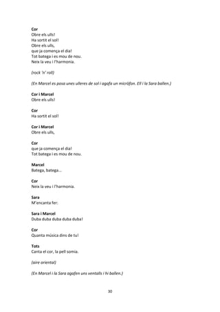 30
Cor
Obre els ulls!
Ha sortit el sol!
Obre els ulls,
que ja comença el dia!
Tot batega i es mou de nou.
Neix la veu i l’harmonia.
(rock ‘n’ roll)
(En Marcel es posa unes ulleres de sol i agafa un micròfon. Ell i la Sara ballen.)
Cor i Marcel
Obre els ulls!
Cor
Ha sortit el sol!
Cor i Marcel
Obre els ulls,
Cor
que ja comença el dia!
Tot batega i es mou de nou.
Marcel
Batega, batega...
Cor
Neix la veu i l’harmonia.
Sara
M’encanta fer:
Sara i Marcel
Duba duba duba duba duba!
Cor
Quanta música dins de tu!
Tots
Canta el cor, la pell somia.
(aire oriental)
(En Marcel i la Sara agafen uns ventalls i hi ballen.)
 