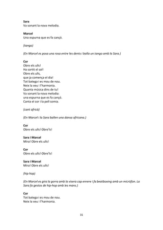 31
Sara
Va sonant la nova melodia.
Marcel
Una espurna que es fa cançó.
(tango)
(En Marcel es posa una rosa entre les dents i balla un tango amb la Sara.)
Cor
Obre els ulls!
Ha sortit el sol!
Obre els ulls,
que ja comença el dia!
Tot batega i es mou de nou.
Neix la veu i l’harmonia.
Quanta música dins de tu!
Va sonant la nova melodia:
una espurna que es fa cançó.
Canta el cor i la pell somia.
(cant africà)
(En Marcel i la Sara ballen una dansa africana.)
Cor
Obre els ulls! Obre’ls!
Sara i Marcel
Mira! Obre els ulls!
Cor
Obre els ulls! Obre’ls!
Sara i Marcel
Mira! Obre els ulls!
(hip hop)
(En Marcel es gira la gorra amb la visera cap enrere i fa beatboxing amb un micròfon. La
Sara fa gestos de hip-hop amb les mans.)
Cor
Tot batega i es mou de nou.
Neix la veu i l’harmonia.
 
